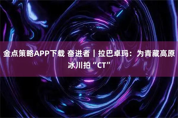 金点策略APP下载 奋进者｜拉巴卓玛：为青藏高原冰川拍“CT”