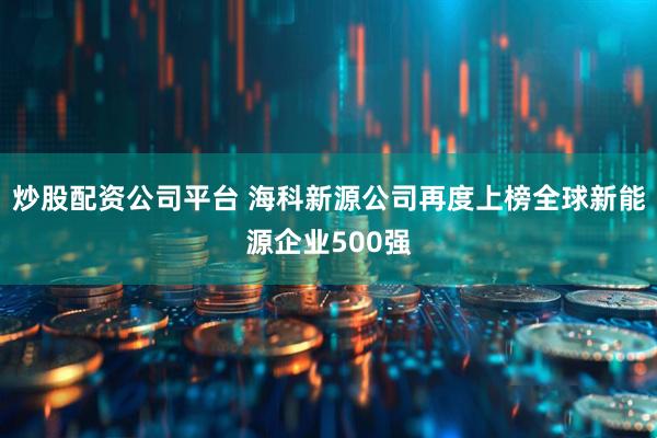 炒股配资公司平台 海科新源公司再度上榜全球新能源企业500强