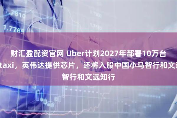 财汇盈配资官网 Uber计划2027年部署10万台Robotaxi，英伟达提供芯片，还将入股中国小马智行和文远知行