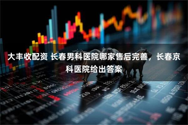 大丰收配资 长春男科医院哪家售后完善，长春京科医院给出答案