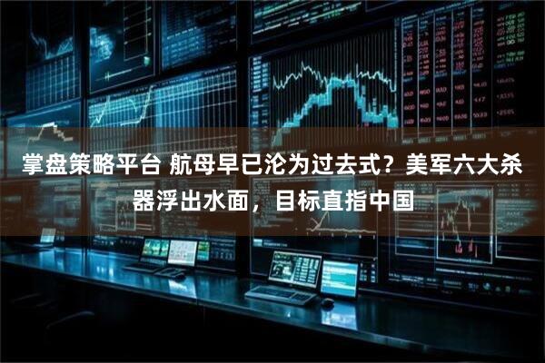掌盘策略平台 航母早已沦为过去式？美军六大杀器浮出水面，目标直指中国