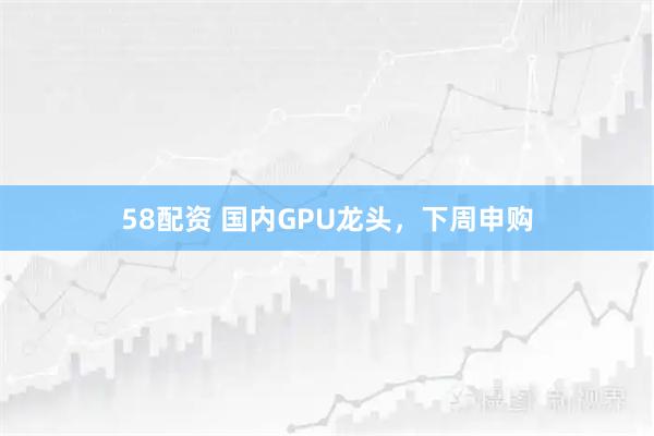 58配资 国内GPU龙头，下周申购