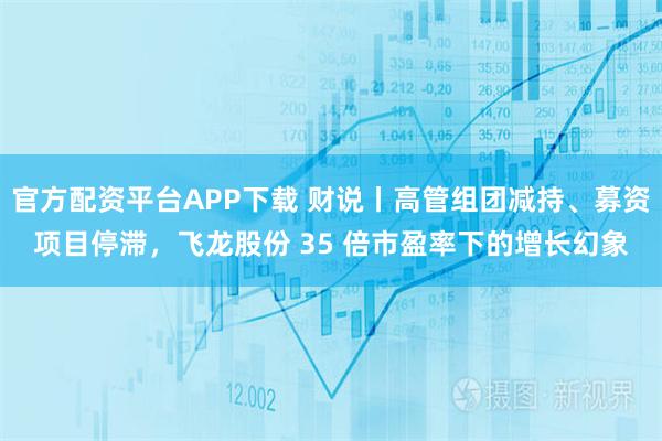 官方配资平台APP下载 财说丨高管组团减持、募资项目停滞，飞龙股份 35 倍市盈率下的增长幻象