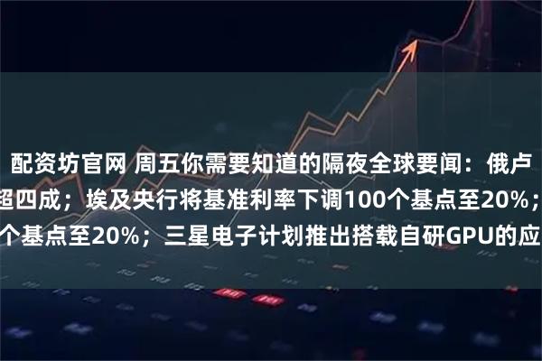 配资坊官网 周五你需要知道的隔夜全球要闻：俄卢布兑美元年初至今上涨超四成；埃及央行将基准利率下调100个基点至20%；三星电子计划推出搭载自研GPU的应用处理器