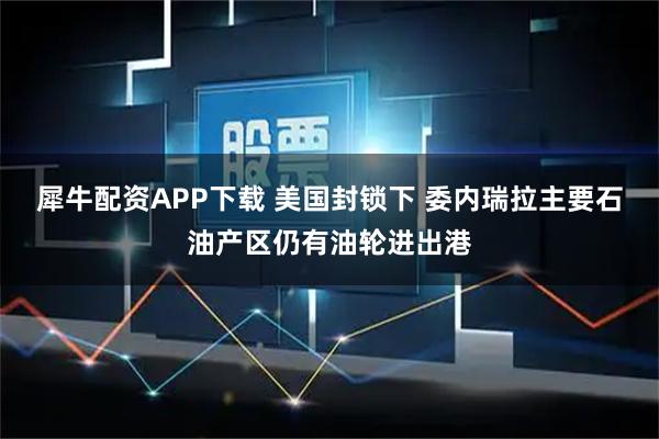 犀牛配资APP下载 美国封锁下 委内瑞拉主要石油产区仍有油轮进出港