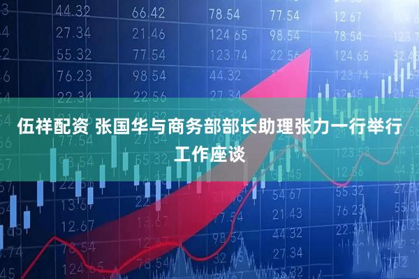 伍祥配资 张国华与商务部部长助理张力一行举行工作座谈