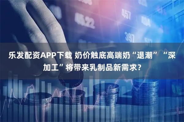 乐发配资APP下载 奶价触底高端奶“退潮” “深加工”将带来乳制品新需求?