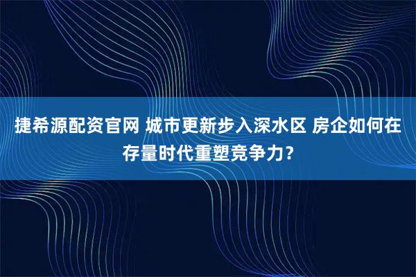 捷希源配资官网 城市更新步入深水区 房企如何在存量时代重塑竞争力?