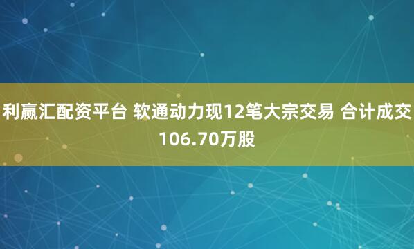 利赢汇配资平台 软通动力现12笔大宗交易 合计成交106.70万股