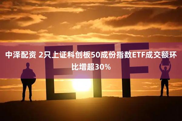 中泽配资 2只上证科创板50成份指数ETF成交额环比增超30%