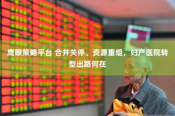 鹰眼策略平台 合并关停、资源重组，妇产医院转型出路何在