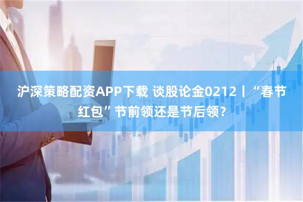 沪深策略配资APP下载 谈股论金0212丨“春节红包”节前领还是节后领？