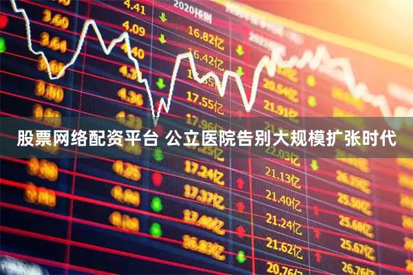 股票网络配资平台 公立医院告别大规模扩张时代